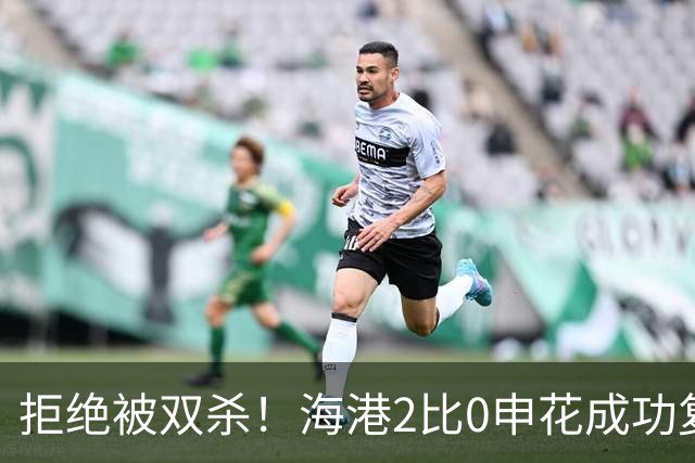 拒绝被双杀！海港2比0申花成功复仇，主场拿下德比次回合